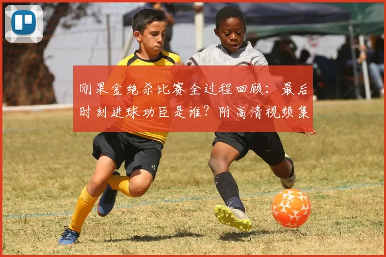 刚果金绝杀比赛全过程回顾：最后时刻进球功臣是谁？附高清视频集锦