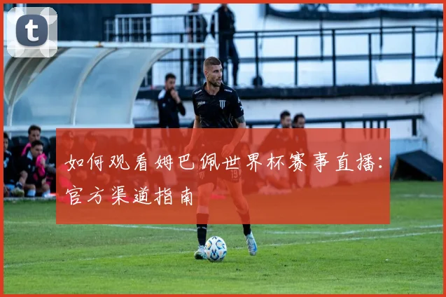 如何观看姆巴佩世界杯赛事直播：官方渠道指南