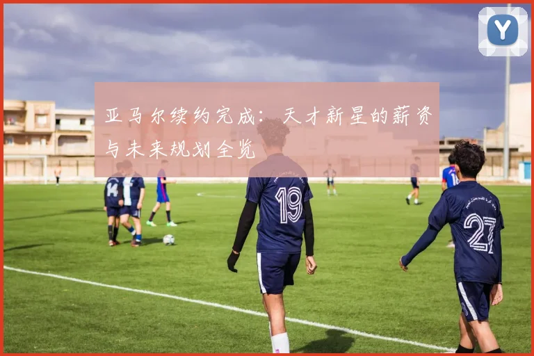 亚马尔续约完成：天才新星的薪资与未来规划全览