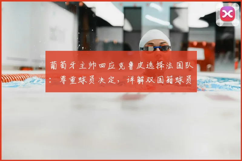 葡萄牙主帅回应克鲁皮选择法国队：尊重球员决定，详解双国籍球员的选择困境
