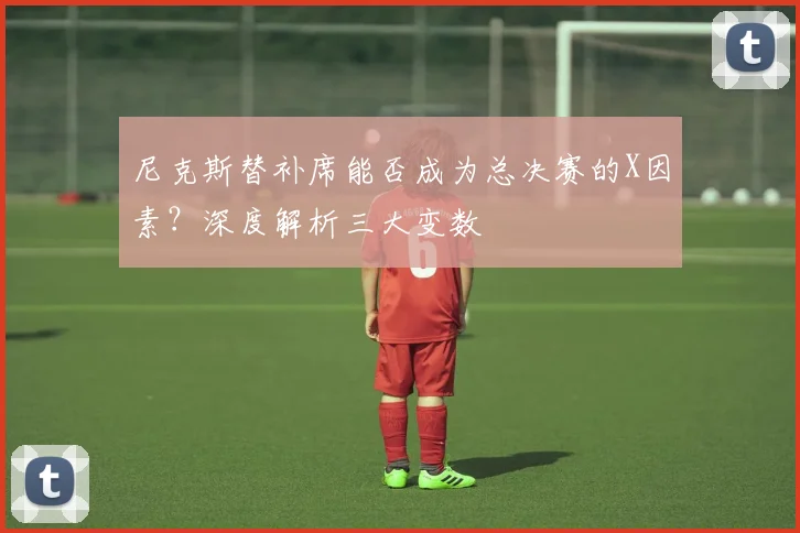 尼克斯替补席能否成为总决赛的X因素？深度解析三大变数