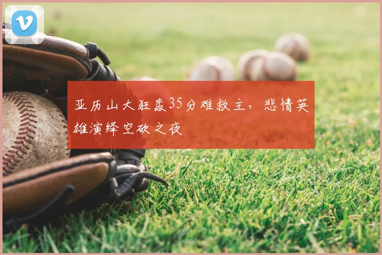 亚历山大狂轰35分难救主，悲情英雄演绎空砍之夜