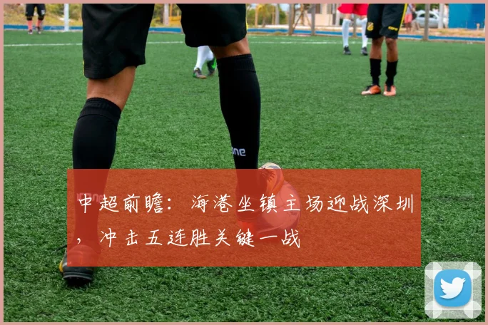 中超前瞻:海港坐镇主场迎战深圳,冲击五连胜关键一战