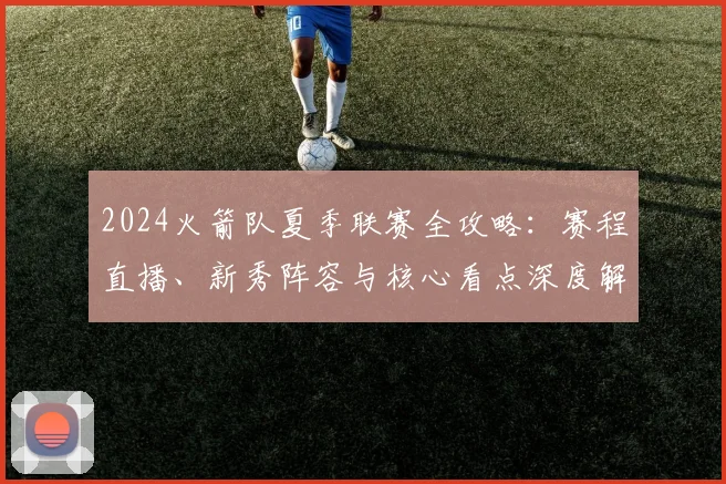 2024火箭队夏季联赛全攻略：赛程直播、新秀阵容与核心看点深度解析