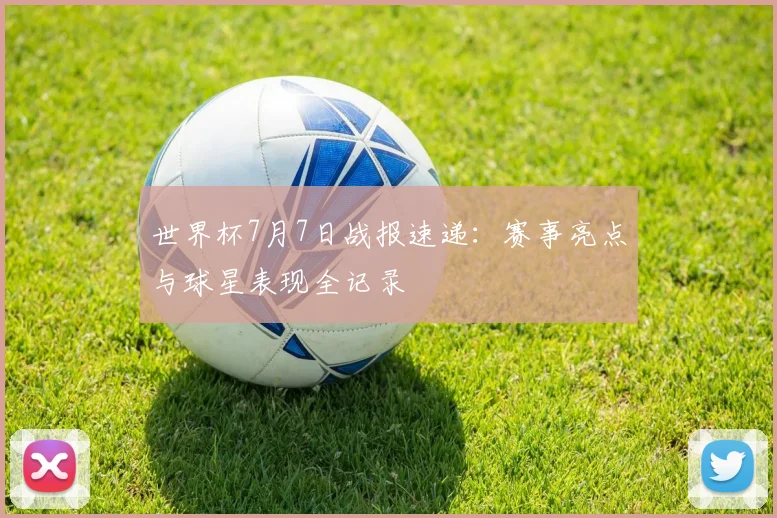 世界杯7月7日战报速递：赛事亮点与球星表现全记录