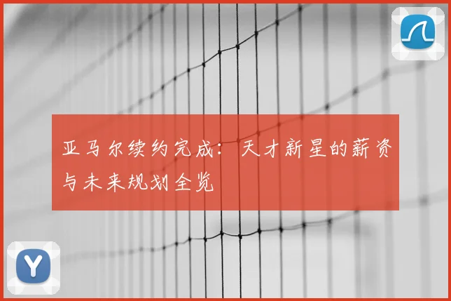 亚马尔续约完成：天才新星的薪资与未来规划全览