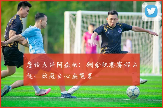 詹俊点评阿森纳：剩余联赛赛程占优，欧冠分心成隐患