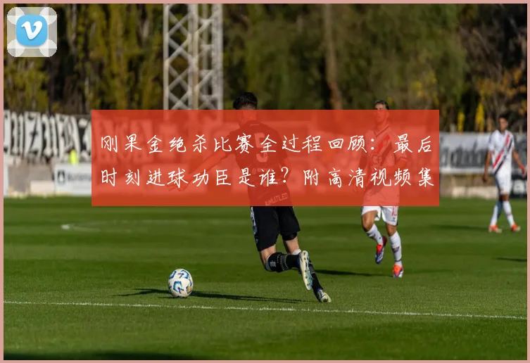 刚果金绝杀比赛全过程回顾：最后时刻进球功臣是谁？附高清视频集锦