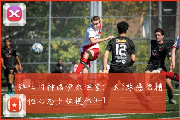 拜仁门神诺伊尔坦言:丢5球感觉糟,但心态上仅视作0-1